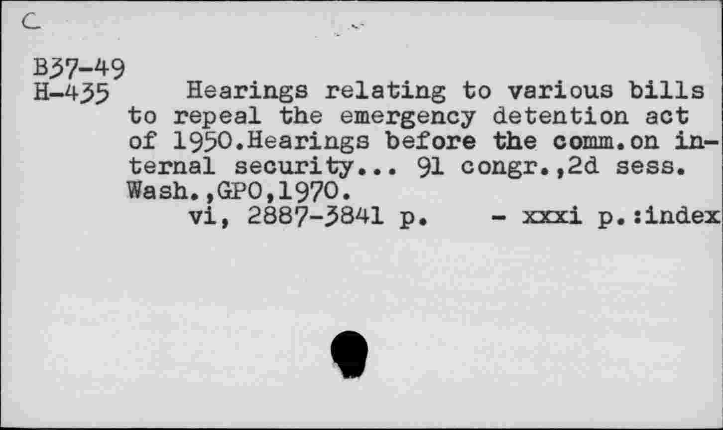 ﻿c
B37-49
H-4^5 Hearings relating to various bills to repeal the emergency detention act of 1950.Hearings before the comm.on internal security... 91 congr.,2d sess. Wash.,GPO,1970.
vi, 2887-3841 p. - xxxi p.:index